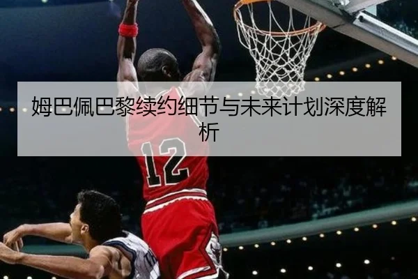 姆巴佩巴黎续约细节与未来计划深度解析